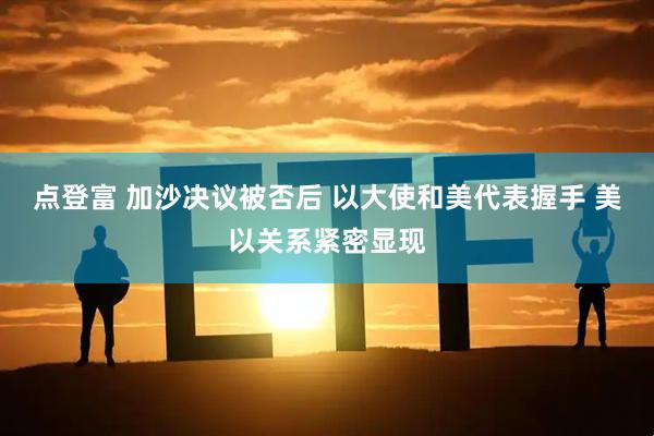 点登富 加沙决议被否后 以大使和美代表握手 美以关系紧密显现