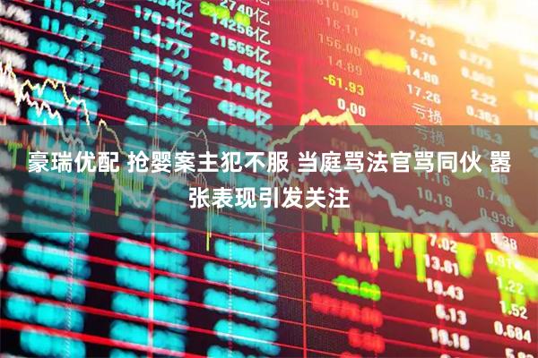 豪瑞优配 抢婴案主犯不服 当庭骂法官骂同伙 嚣张表现引发关注
