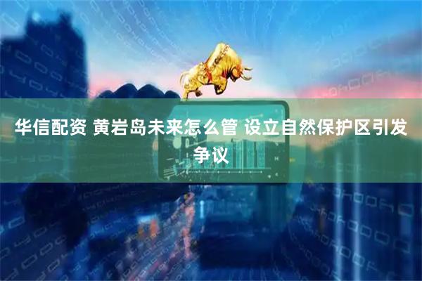华信配资 黄岩岛未来怎么管 设立自然保护区引发争议
