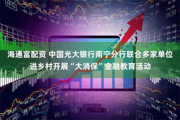 海通富配资 中国光大银行南宁分行联合多家单位进乡村开展“大消保”金融教育活动