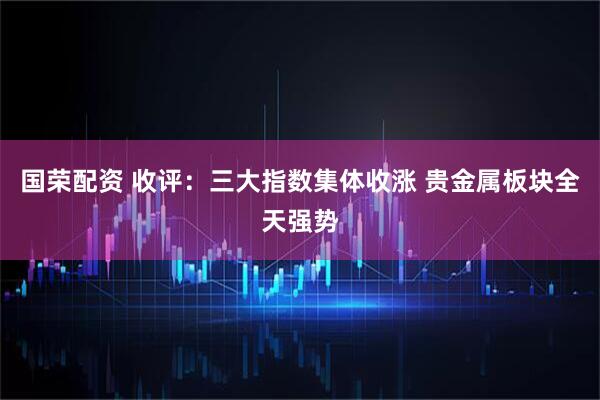 国荣配资 收评：三大指数集体收涨 贵金属板块全天强势