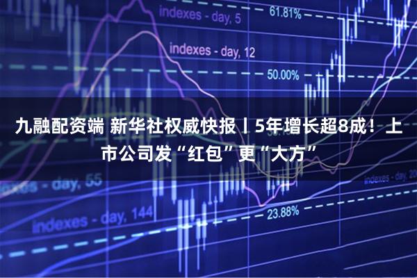 九融配资端 新华社权威快报丨5年增长超8成！上市公司发“红包”更“大方”