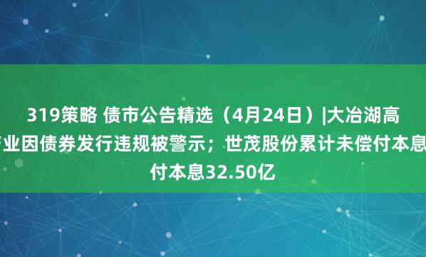 319策略 债市公告精选（4月24日）|大冶湖高新技术产业因债券发行违规被警示；世茂股份累计未偿付本息32.50亿
