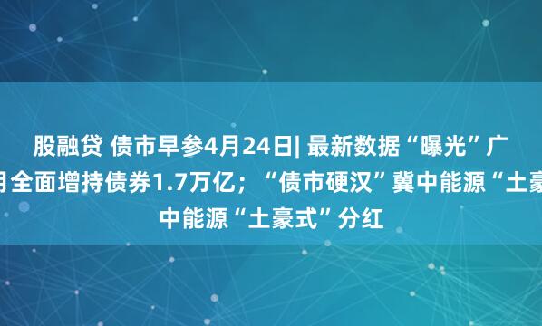 股融贷 债市早参4月24日| 最新数据“曝光”广义基金3月全面增持债券1.7万亿；“债市硬汉”冀中能源“土豪式”分红