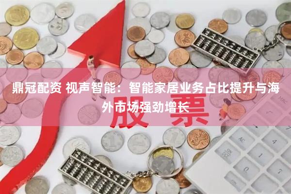 鼎冠配资 视声智能：智能家居业务占比提升与海外市场强劲增长