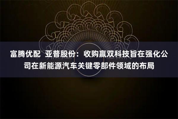 富腾优配  亚普股份：收购赢双科技旨在强化公司在新能源汽车关键零部件领域的布局