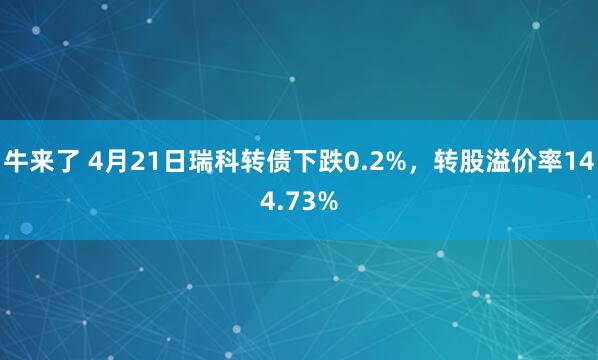 牛来了 4月21日瑞科转债下跌0.2%，转股溢价率144.73%