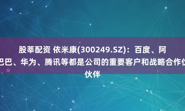 股莘配资 依米康(300249.SZ)：百度、阿里巴巴、华为、腾讯等都是公司的重要客户和战略合作伙伴