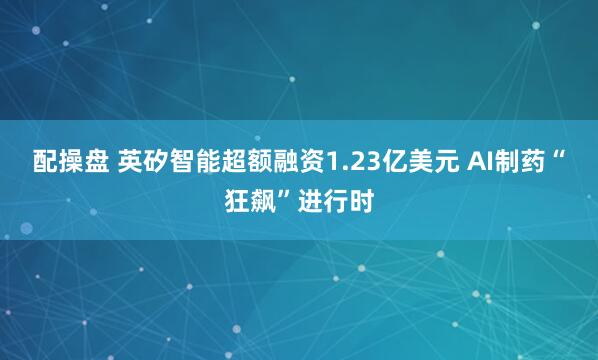 配操盘 英矽智能超额融资1.23亿美元 AI制药“狂飙”进行时