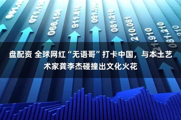 盘配资 全球网红“无语哥”打卡中国，与本土艺术家龚李杰碰撞出文化火花