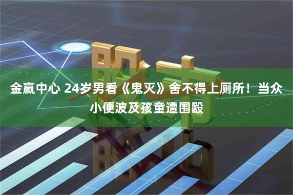 金赢中心 24岁男看《鬼灭》舍不得上厕所！当众小便波及孩童遭围殴
