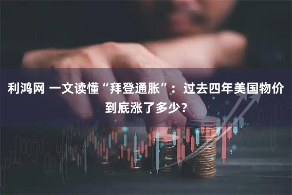 利鸿网 一文读懂“拜登通胀”：过去四年美国物价到底涨了多少？