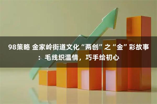 98策略 金家岭街道文化“两创”之“金”彩故事:毛线织温情,巧手绘初心