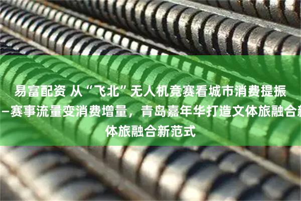 易富配资 从“飞北”无人机竞赛看城市消费提振之路——赛事流量变消费增量,青岛嘉年华打造文体旅融合新范式