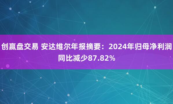 创赢盘交易 安达维尔年报摘要：2024年归母净利润同比减少87.82%