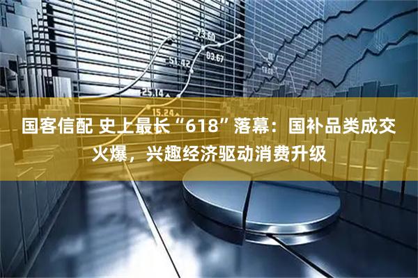 国客信配 史上最长“618”落幕:国补品类成交火爆,兴趣经济驱动消费升级
