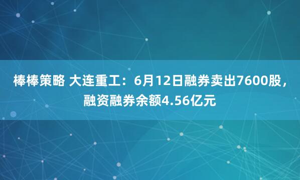 棒棒策略 大连重工:6月12日融券卖出7600股,融资融券余额4.56亿元