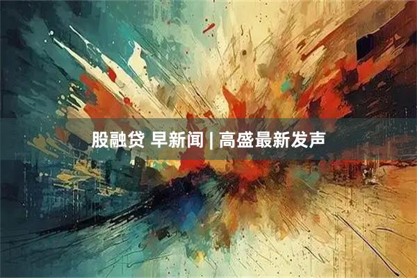股融贷 早新闻 | 高盛最新发声