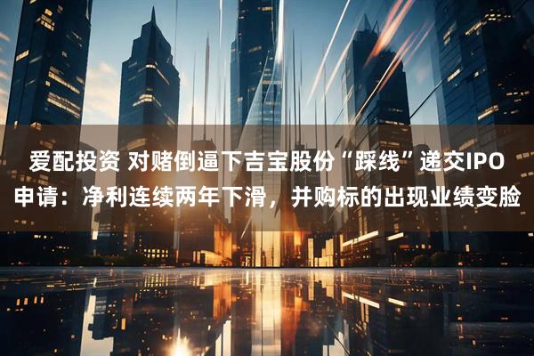 爱配投资 对赌倒逼下吉宝股份“踩线”递交IPO申请：净利连续两年下滑，并购标的出现业绩变脸