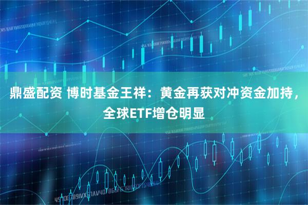 鼎盛配资 博时基金王祥：黄金再获对冲资金加持，全球ETF增仓明显