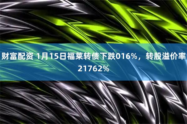财富配资 1月15日福莱转债下跌016%，转股溢价率21762%