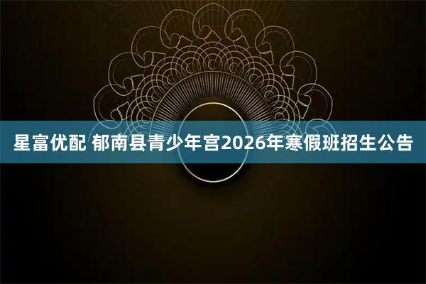 星富优配 郁南县青少年宫2026年寒假班招生公告