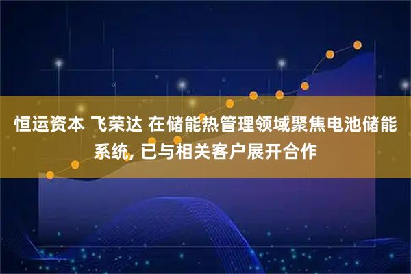 恒运资本 飞荣达 在储能热管理领域聚焦电池储能系统, 已与相关客户展开合作