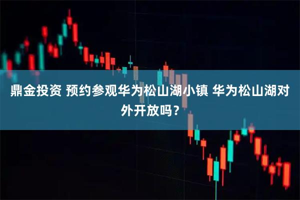鼎金投资 预约参观华为松山湖小镇 华为松山湖对外开放吗？