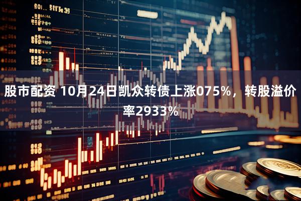 股市配资 10月24日凯众转债上涨075%，转股溢价率2933%