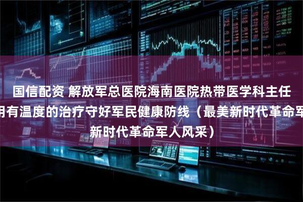 国信配资 解放军总医院海南医院热带医学科主任李慧灵 用有温度的治疗守好军民健康防线（最美新时代革命军人风采）