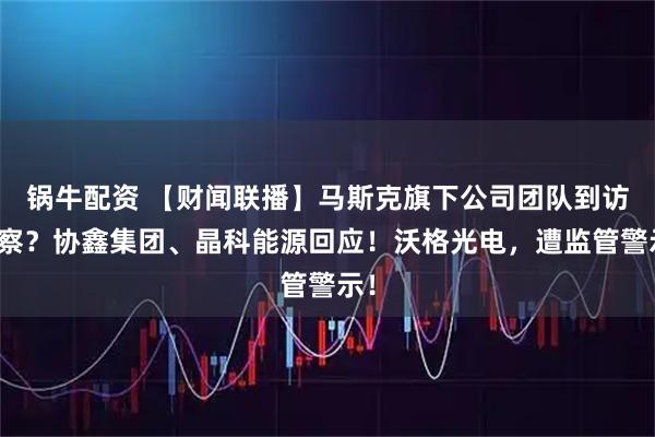 锅牛配资 【财闻联播】马斯克旗下公司团队到访考察？协鑫集团、晶科能源回应！沃格光电，遭监管警示！