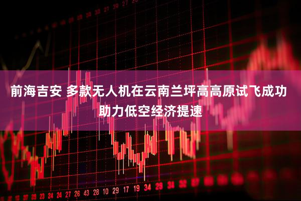 前海吉安 多款无人机在云南兰坪高高原试飞成功 助力低空经济提速