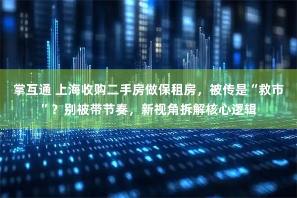掌互通 上海收购二手房做保租房，被传是“救市”？别被带节奏，新视角拆解核心逻辑